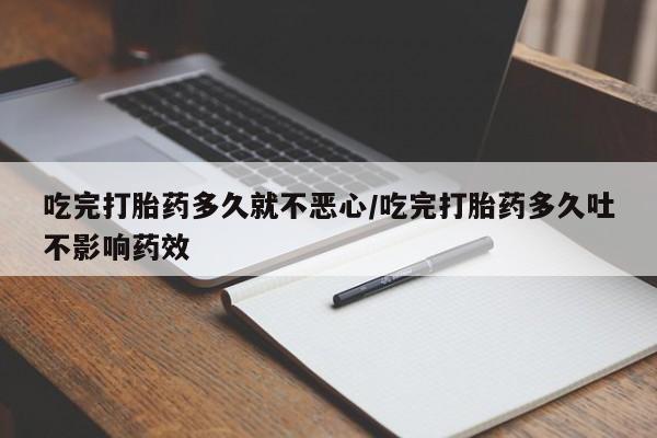 打胎药联系方式吃完打胎药多久就不恶心/吃完打胎药多久吐不影响药效