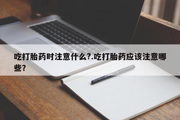 打胎药联系方式吃打胎药时注意什么?.吃打胎药应该注意哪些？
