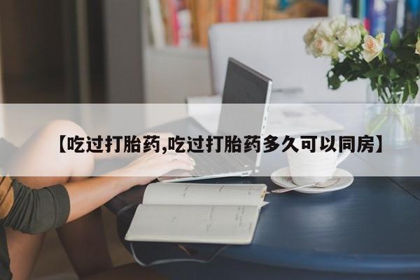打胎药联系方式【吃过打胎药,吃过打胎药多久可以同房】