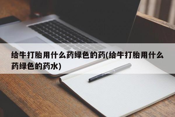 打胎药联系方式给牛打胎用什么药绿色的药(给牛打胎用什么药绿色的药水)