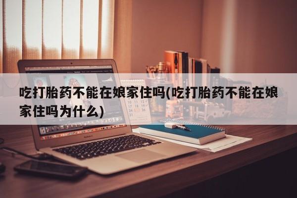 打胎药联系方式吃打胎药不能在娘家住吗(吃打胎药不能在娘家住吗为什么)