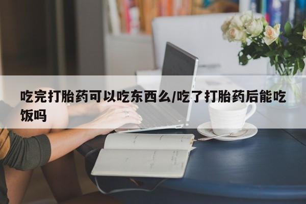 打胎药联系方式吃完打胎药可以吃东西么/吃了打胎药后能吃饭吗
