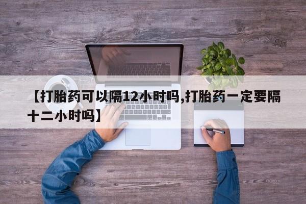 打胎药联系方式【打胎药可以隔12小时吗,打胎药一定要隔十二小时吗】